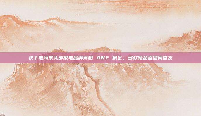 快手电商携头部家电品牌亮相 AWE 展会，多款新品直播间首发