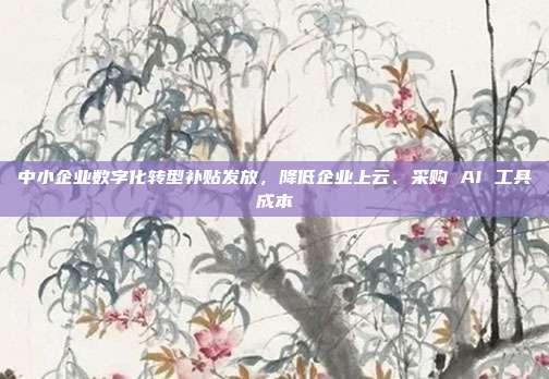 中小企业数字化转型补贴发放，降低企业上云、采购 AI 工具成本