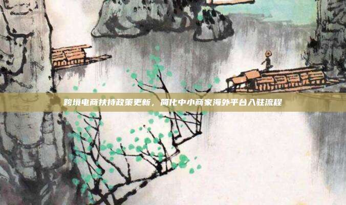跨境电商扶持政策更新，简化中小商家海外平台入驻流程