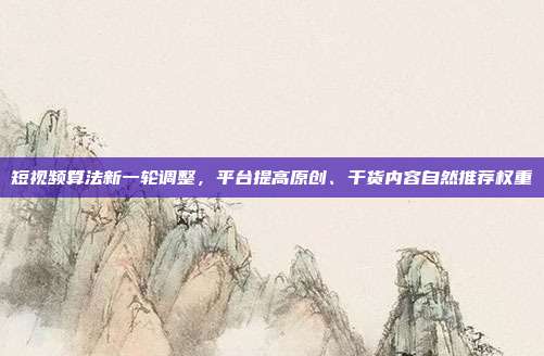 短视频算法新一轮调整，平台提高原创、干货内容自然推荐权重