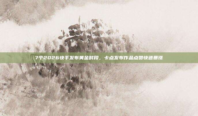 7个2026快手发布黄金时段，卡点发布作品点赞快速暴涨