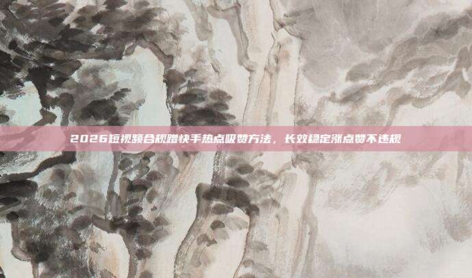 2026短视频合规蹭快手热点吸赞方法，长效稳定涨点赞不违规