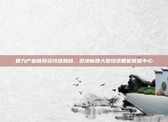 算力产业链投资持续加码，多地新建大型绿色智能数据中心