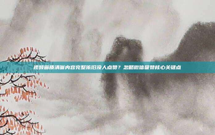 视频画质清晰内容完整依旧没人点赞？忽略微信吸赞核心关键点