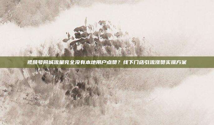 视频号同城流量完全没有本地用户点赞？线下门店引流涨赞实操方案