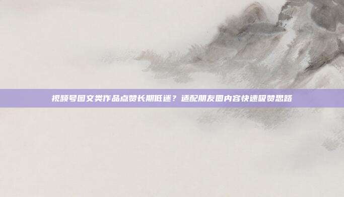 视频号图文类作品点赞长期低迷？适配朋友圈内容快速吸赞思路