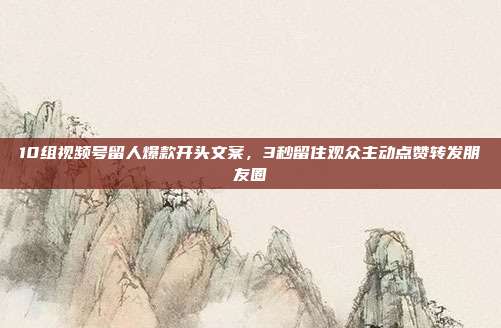 10组视频号留人爆款开头文案，3秒留住观众主动点赞转发朋友圈