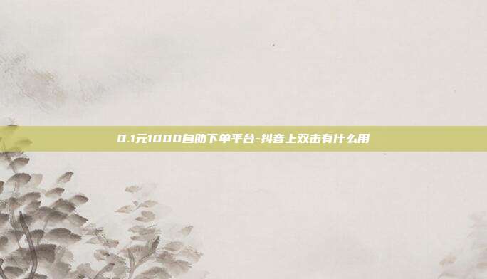 0.1元1000自助下单平台-抖音上双击有什么用