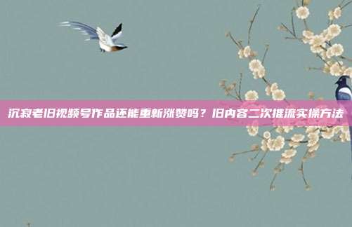 沉寂老旧视频号作品还能重新涨赞吗？旧内容二次推流实操方法