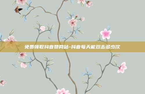 免费领取抖音赞网站-抖音每天能双击多少次