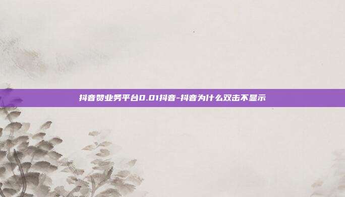 抖音赞业务平台0.01抖音-抖音为什么双击不显示