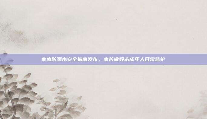 家庭防溺水安全指南发布，家长做好未成年人日常监护