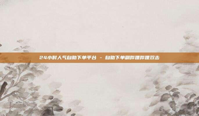 24小时人气自助下单平台 - 自助下单刷哔哩哔哩双击