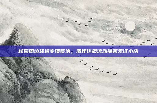 校园周边环境专项整治，清理违规流动摊贩无证小店