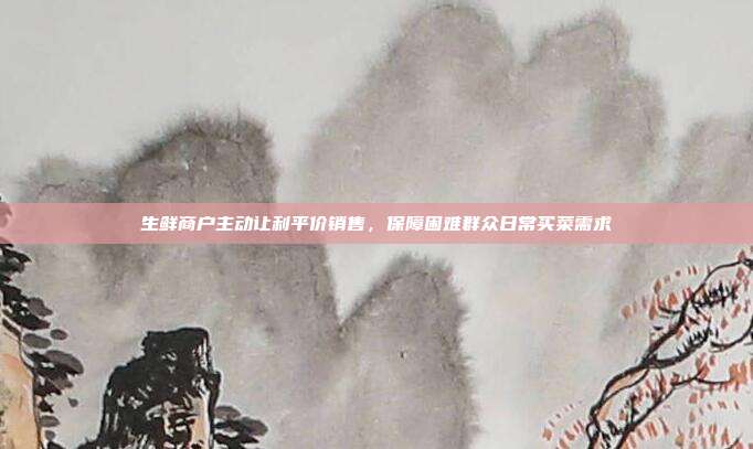 生鲜商户主动让利平价销售，保障困难群众日常买菜需求