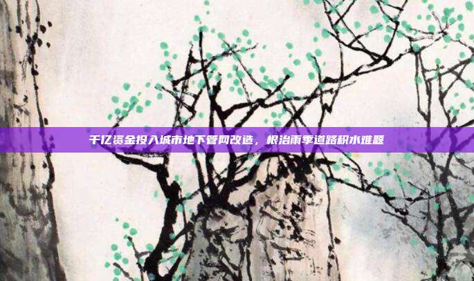 千亿资金投入城市地下管网改造，根治雨季道路积水难题