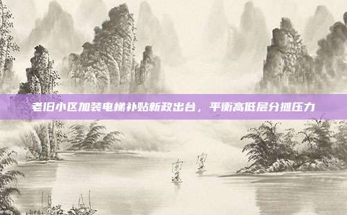 老旧小区加装电梯补贴新政出台，平衡高低层分摊压力
