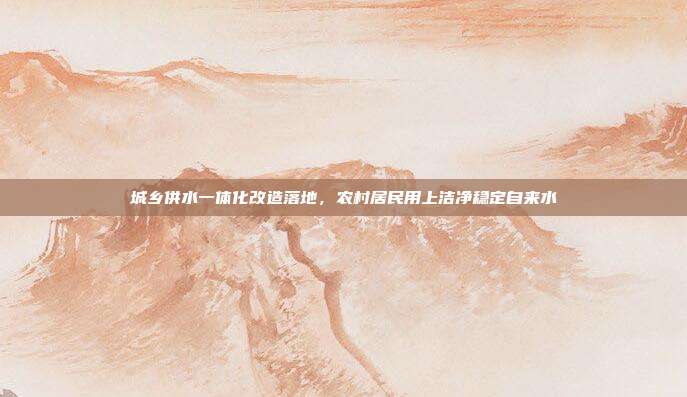 城乡供水一体化改造落地，农村居民用上洁净稳定自来水