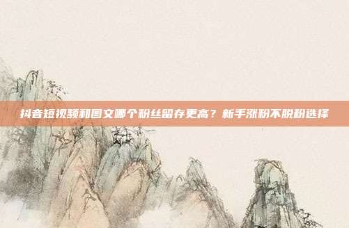 抖音短视频和图文哪个粉丝留存更高？新手涨粉不脱粉选择