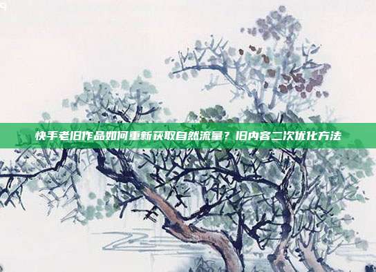 快手老旧作品如何重新获取自然流量？旧内容二次优化方法