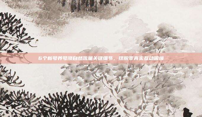 6个新号养号涨自然流量关键细节，摆脱零真实互动困境