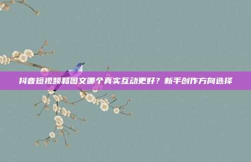 抖音短视频和图文哪个真实互动更好？新手创作方向选择