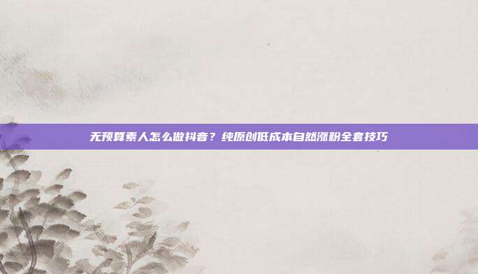 无预算素人怎么做抖音？纯原创低成本自然涨粉全套技巧