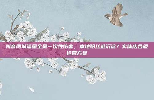抖音同城流量全是一次性访客，本地粉丝难沉淀？实体店合规运营方案
