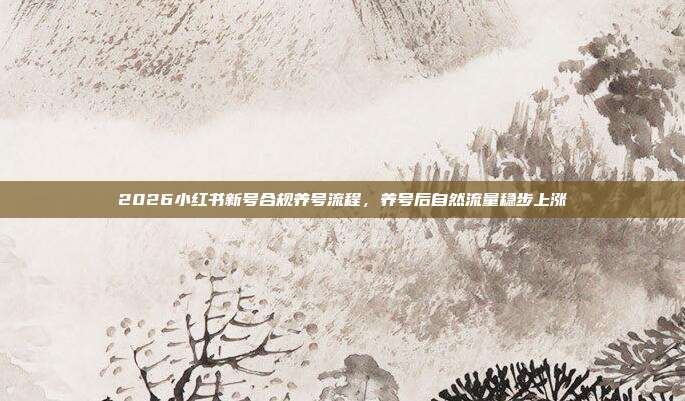 2026小红书新号合规养号流程，养号后自然流量稳步上涨