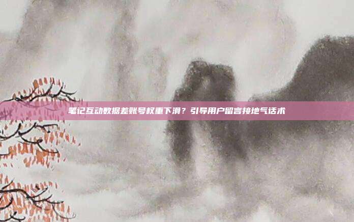 笔记互动数据差账号权重下滑？引导用户留言接地气话术
