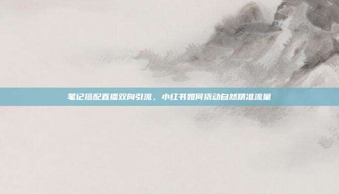 笔记搭配直播双向引流，小红书如何撬动自然精准流量