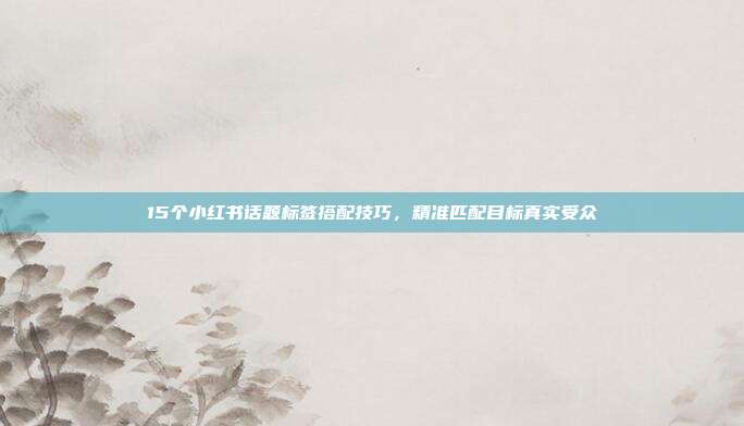 15个小红书话题标签搭配技巧，精准匹配目标真实受众
