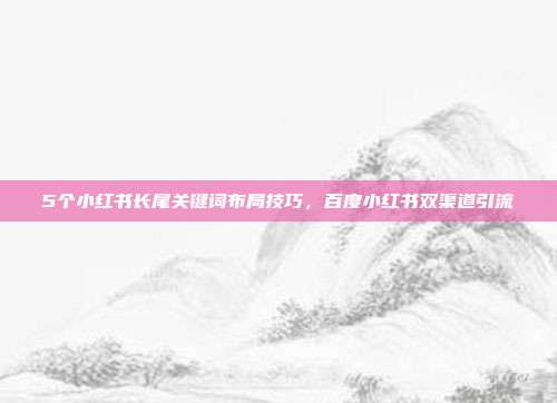 5个小红书长尾关键词布局技巧，百度小红书双渠道引流