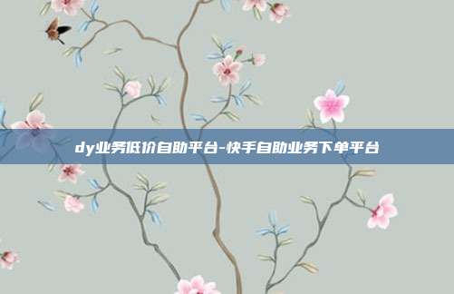 dy业务低价自助平台-快手自助业务下单平台