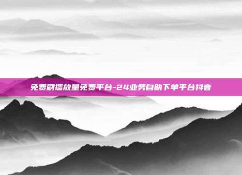 免费刷播放量免费平台-24业务自助下单平台抖音