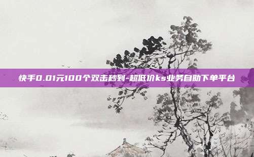 快手0.01元100个双击秒到-超低价ks业务自助下单平台
