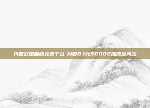 抖音双击自助免费平台-抖音0.1元50000播放量网站