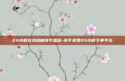 24小时在线秒刷快手播放-快手免费24小时下单平台