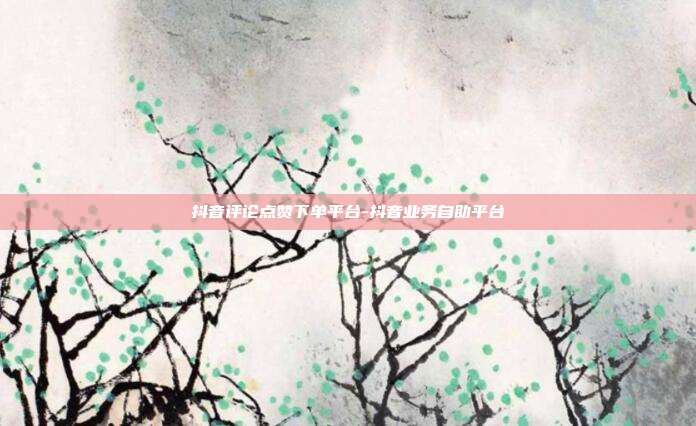 抖音评论点赞下单平台-抖音业务自助平台