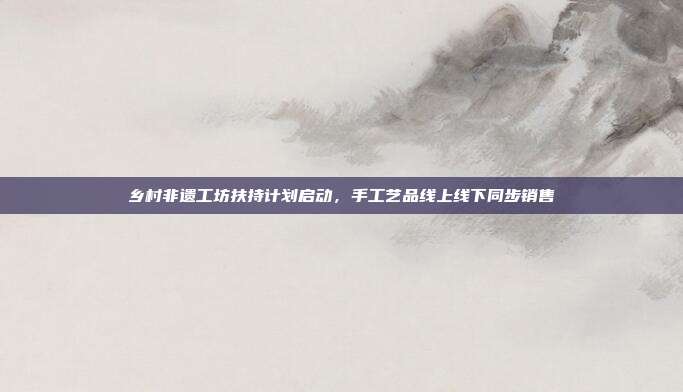 乡村非遗工坊扶持计划启动，手工艺品线上线下同步销售