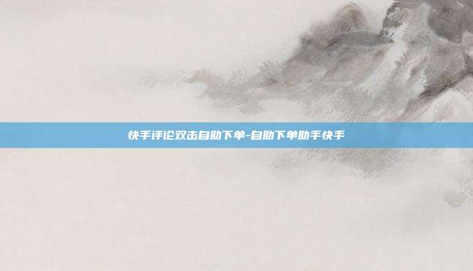 快手评论双击自助下单-自助下单助手快手
