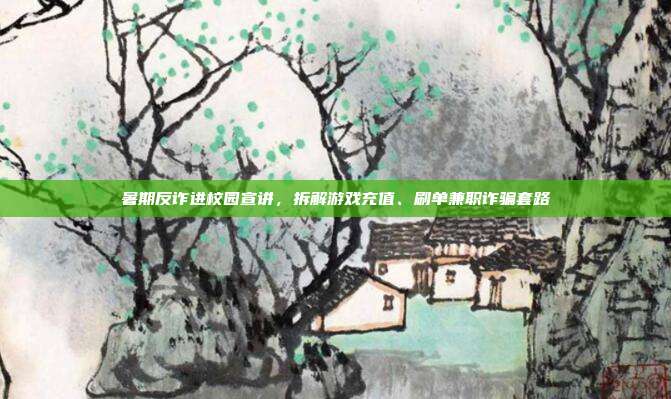 暑期反诈进校园宣讲，拆解游戏充值、刷单兼职诈骗套路
