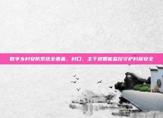 数字乡村安防系统全覆盖，村口、主干道智能监控守护村居安全