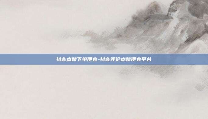 抖音点赞下单便宜-抖音评论点赞便宜平台