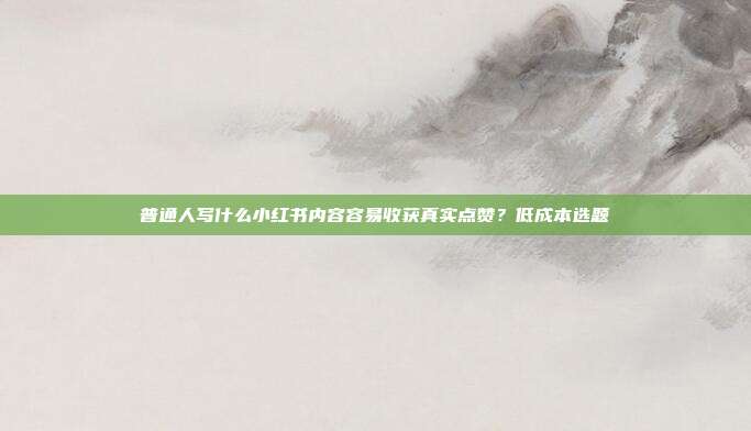 普通人写什么小红书内容容易收获真实点赞？低成本选题