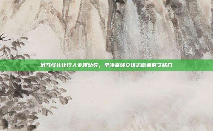 斑马线礼让行人专项劝导，早晚高峰安排志愿者值守路口
