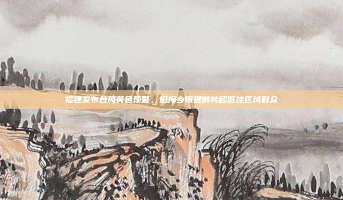 福建发布台风黄色预警，沿海乡镇提前转移低洼区域群众