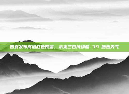西安发布高温红色预警，未来三日持续超 39℃酷热天气