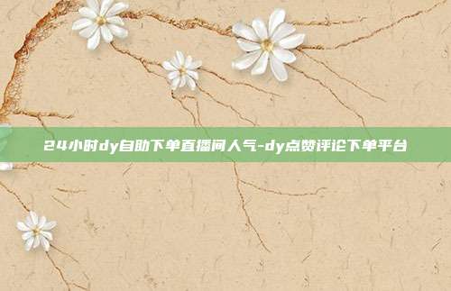 24小时dy自助下单直播间人气-dy点赞评论下单平台