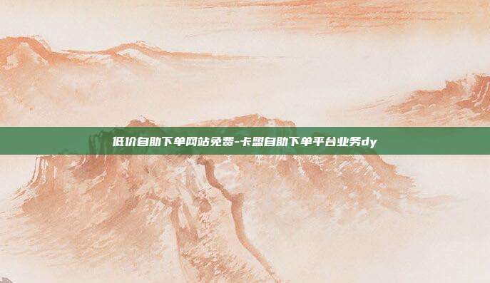 低价自助下单网站免费-卡盟自助下单平台业务dy